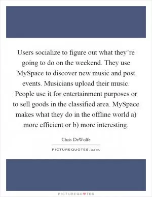 Users socialize to figure out what they’re going to do on the weekend. They use MySpace to discover new music and post events. Musicians upload their music. People use it for entertainment purposes or to sell goods in the classified area. MySpace makes what they do in the offline world a) more efficient or b) more interesting Picture Quote #1