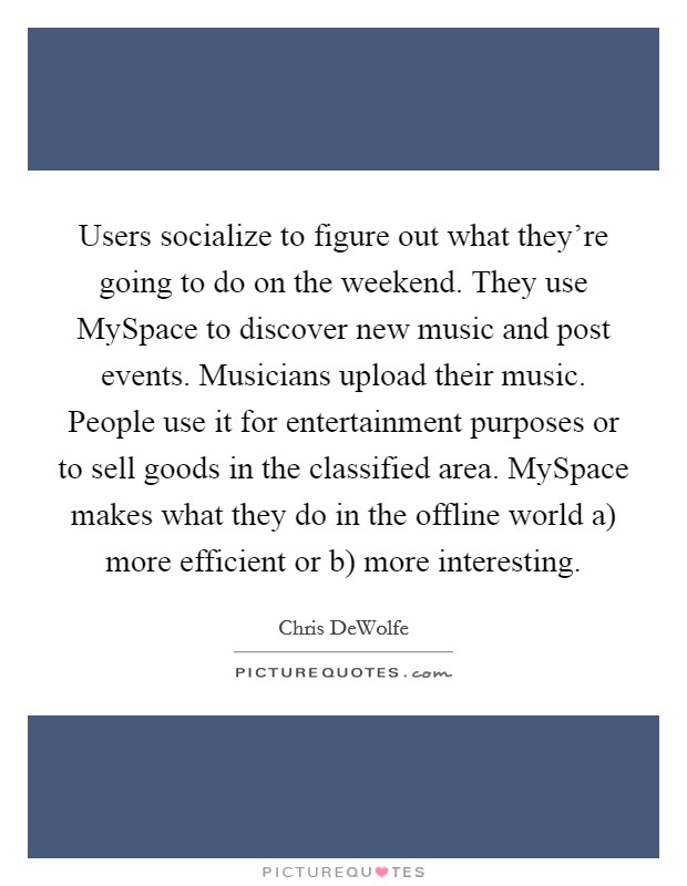 Users socialize to figure out what they're going to do on the weekend. They use MySpace to discover new music and post events. Musicians upload their music. People use it for entertainment purposes or to sell goods in the classified area. MySpace makes what they do in the offline world a) more efficient or b) more interesting. Picture Quote #1