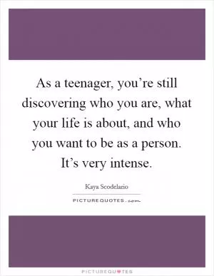 As a teenager, you’re still discovering who you are, what your life is about, and who you want to be as a person. It’s very intense Picture Quote #1