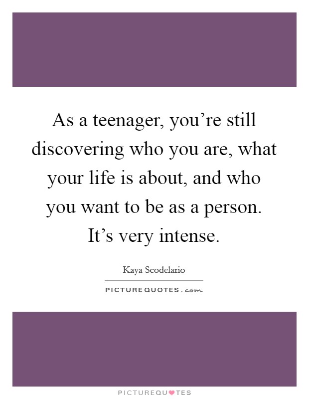 As a teenager, you're still discovering who you are, what your life is about, and who you want to be as a person. It's very intense. Picture Quote #1