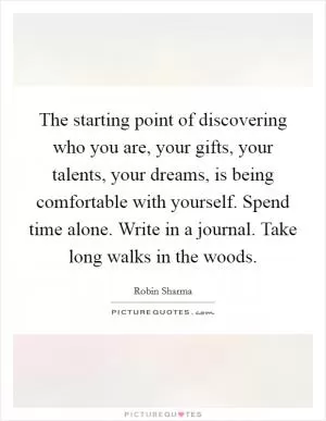 The starting point of discovering who you are, your gifts, your talents, your dreams, is being comfortable with yourself. Spend time alone. Write in a journal. Take long walks in the woods Picture Quote #1