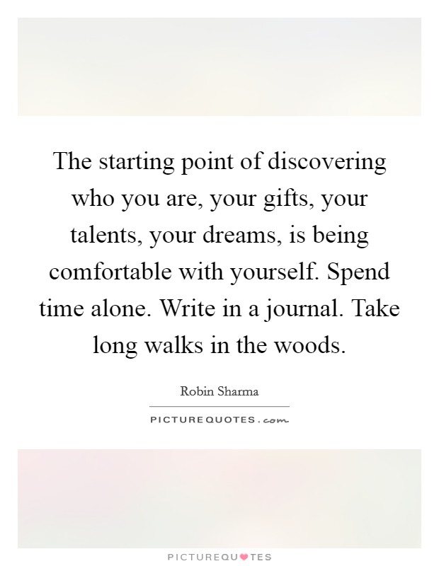 The starting point of discovering who you are, your gifts, your talents, your dreams, is being comfortable with yourself. Spend time alone. Write in a journal. Take long walks in the woods. Picture Quote #1