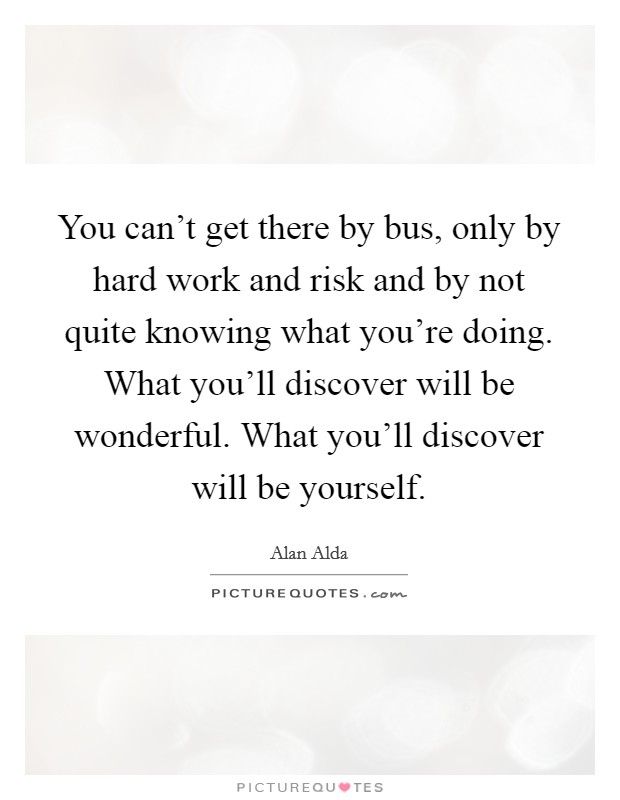 You can't get there by bus, only by hard work and risk and by not quite knowing what you're doing. What you'll discover will be wonderful. What you'll discover will be yourself. Picture Quote #1