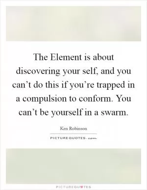 The Element is about discovering your self, and you can’t do this if you’re trapped in a compulsion to conform. You can’t be yourself in a swarm Picture Quote #1