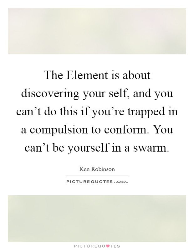 The Element is about discovering your self, and you can't do this if you're trapped in a compulsion to conform. You can't be yourself in a swarm. Picture Quote #1