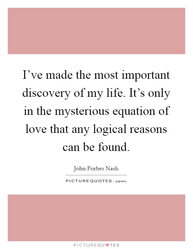 I've made the most important discovery of my life. It's only in the mysterious equation of love that any logical reasons can be found. Picture Quote #1