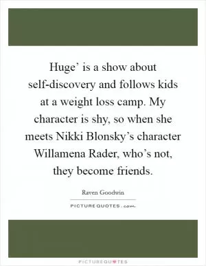Huge’ is a show about self-discovery and follows kids at a weight loss camp. My character is shy, so when she meets Nikki Blonsky’s character Willamena Rader, who’s not, they become friends Picture Quote #1