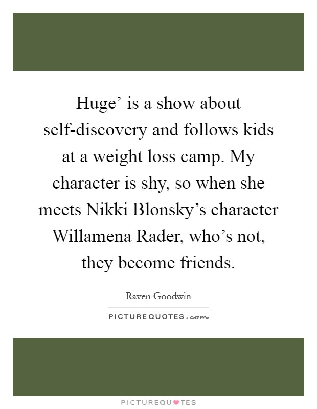 Huge' is a show about self-discovery and follows kids at a weight loss camp. My character is shy, so when she meets Nikki Blonsky's character Willamena Rader, who's not, they become friends. Picture Quote #1