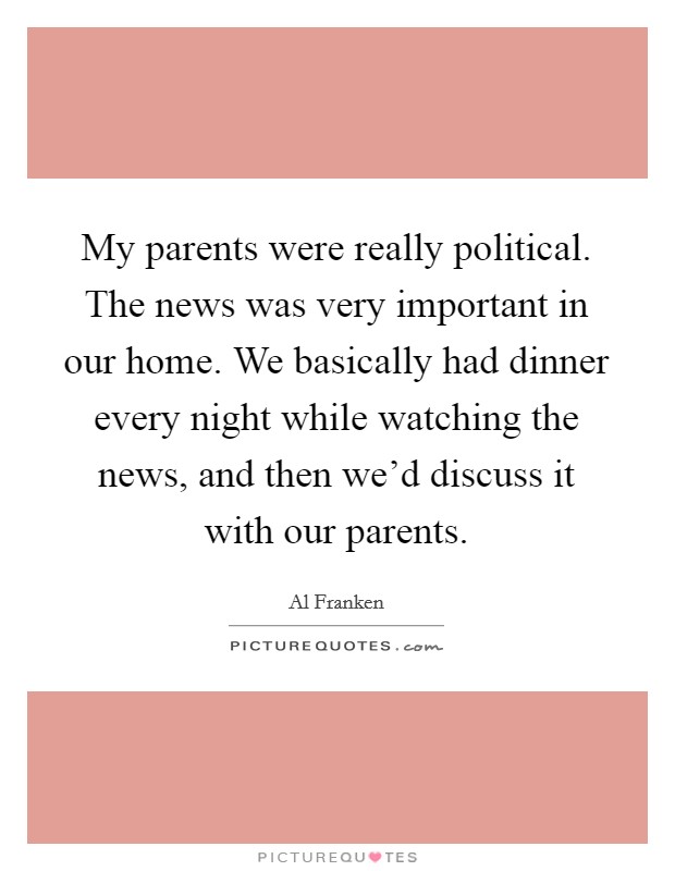 My parents were really political. The news was very important in our home. We basically had dinner every night while watching the news, and then we'd discuss it with our parents. Picture Quote #1