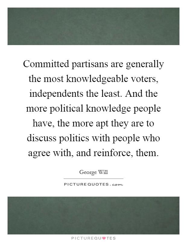 Committed partisans are generally the most knowledgeable voters, independents the least. And the more political knowledge people have, the more apt they are to discuss politics with people who agree with, and reinforce, them. Picture Quote #1