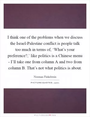 I think one of the problems when we discuss the Israel-Palestine conflict is people talk too much in terms of, ‘What’s your preference?,’ like politics is a Chinese menu - I’ll take one from column A and two from column B. That’s not what politics is about Picture Quote #1
