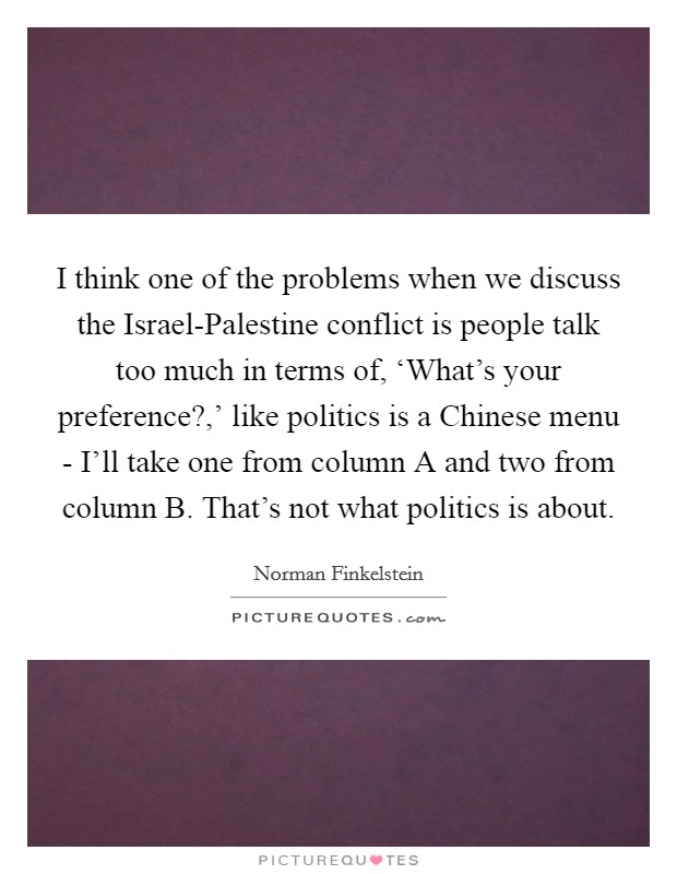 I think one of the problems when we discuss the Israel-Palestine conflict is people talk too much in terms of, ‘What's your preference?,' like politics is a Chinese menu - I'll take one from column A and two from column B. That's not what politics is about. Picture Quote #1