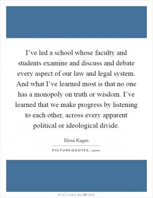 I’ve led a school whose faculty and students examine and discuss and debate every aspect of our law and legal system. And what I’ve learned most is that no one has a monopoly on truth or wisdom. I’ve learned that we make progress by listening to each other, across every apparent political or ideological divide Picture Quote #1