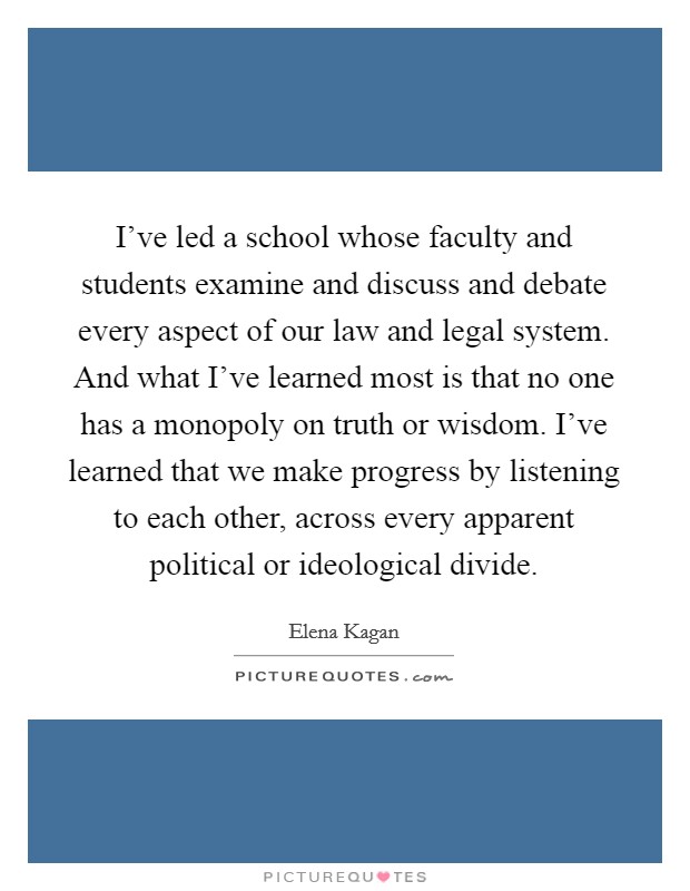 I've led a school whose faculty and students examine and discuss and debate every aspect of our law and legal system. And what I've learned most is that no one has a monopoly on truth or wisdom. I've learned that we make progress by listening to each other, across every apparent political or ideological divide. Picture Quote #1