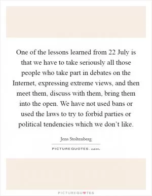 One of the lessons learned from 22 July is that we have to take seriously all those people who take part in debates on the Internet, expressing extreme views, and then meet them, discuss with them, bring them into the open. We have not used bans or used the laws to try to forbid parties or political tendencies which we don’t like Picture Quote #1