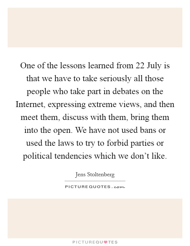 One of the lessons learned from 22 July is that we have to take seriously all those people who take part in debates on the Internet, expressing extreme views, and then meet them, discuss with them, bring them into the open. We have not used bans or used the laws to try to forbid parties or political tendencies which we don't like. Picture Quote #1