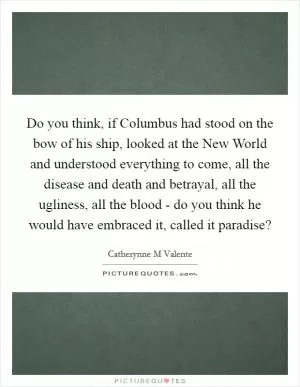 Do you think, if Columbus had stood on the bow of his ship, looked at the New World and understood everything to come, all the disease and death and betrayal, all the ugliness, all the blood - do you think he would have embraced it, called it paradise? Picture Quote #1