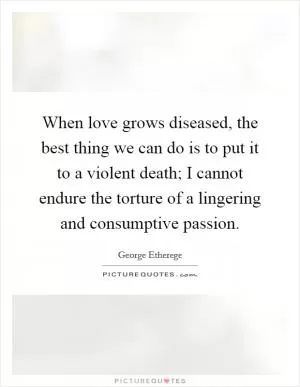 When love grows diseased, the best thing we can do is to put it to a violent death; I cannot endure the torture of a lingering and consumptive passion Picture Quote #1