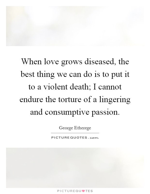 When love grows diseased, the best thing we can do is to put it to a violent death; I cannot endure the torture of a lingering and consumptive passion. Picture Quote #1
