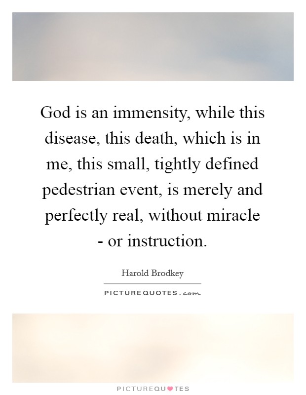God is an immensity, while this disease, this death, which is in me, this small, tightly defined pedestrian event, is merely and perfectly real, without miracle - or instruction. Picture Quote #1