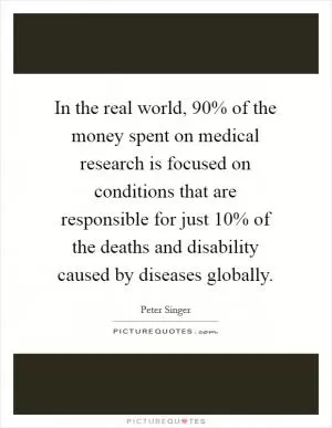 In the real world, 90% of the money spent on medical research is focused on conditions that are responsible for just 10% of the deaths and disability caused by diseases globally Picture Quote #1
