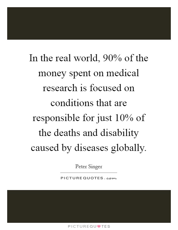 In the real world, 90% of the money spent on medical research is focused on conditions that are responsible for just 10% of the deaths and disability caused by diseases globally. Picture Quote #1