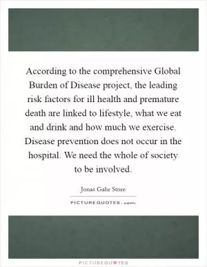 According to the comprehensive Global Burden of Disease project, the leading risk factors for ill health and premature death are linked to lifestyle, what we eat and drink and how much we exercise. Disease prevention does not occur in the hospital. We need the whole of society to be involved Picture Quote #1