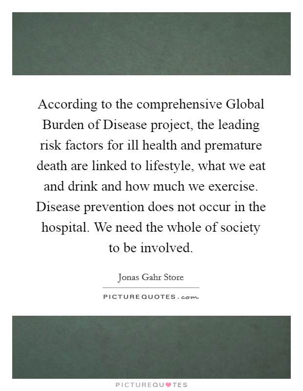 According to the comprehensive Global Burden of Disease project, the leading risk factors for ill health and premature death are linked to lifestyle, what we eat and drink and how much we exercise. Disease prevention does not occur in the hospital. We need the whole of society to be involved. Picture Quote #1