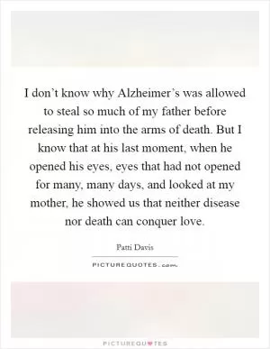 I don’t know why Alzheimer’s was allowed to steal so much of my father before releasing him into the arms of death. But I know that at his last moment, when he opened his eyes, eyes that had not opened for many, many days, and looked at my mother, he showed us that neither disease nor death can conquer love Picture Quote #1