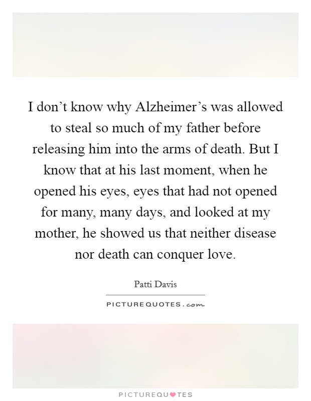 I don't know why Alzheimer's was allowed to steal so much of my father before releasing him into the arms of death. But I know that at his last moment, when he opened his eyes, eyes that had not opened for many, many days, and looked at my mother, he showed us that neither disease nor death can conquer love. Picture Quote #1
