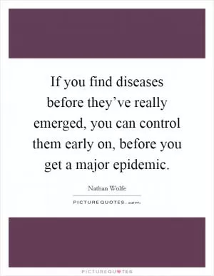 If you find diseases before they’ve really emerged, you can control them early on, before you get a major epidemic Picture Quote #1