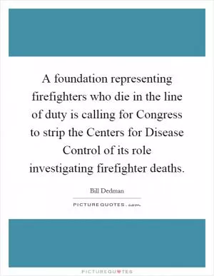 A foundation representing firefighters who die in the line of duty is calling for Congress to strip the Centers for Disease Control of its role investigating firefighter deaths Picture Quote #1