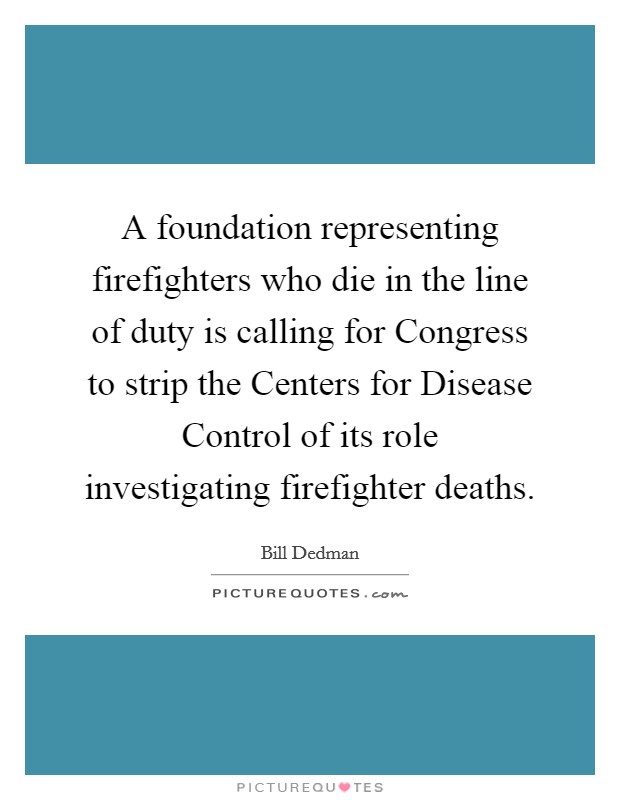 A foundation representing firefighters who die in the line of duty is calling for Congress to strip the Centers for Disease Control of its role investigating firefighter deaths. Picture Quote #1