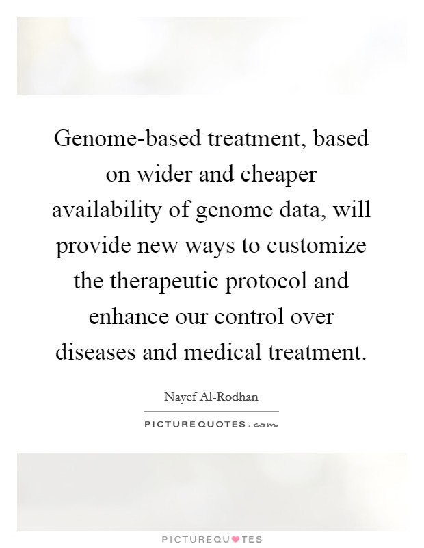 Genome-based treatment, based on wider and cheaper availability of genome data, will provide new ways to customize the therapeutic protocol and enhance our control over diseases and medical treatment. Picture Quote #1