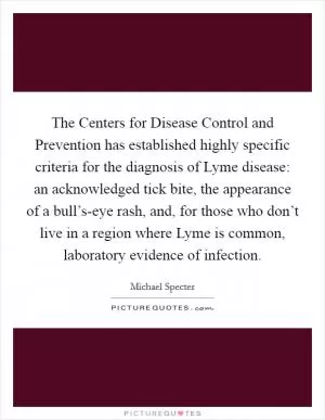 The Centers for Disease Control and Prevention has established highly specific criteria for the diagnosis of Lyme disease: an acknowledged tick bite, the appearance of a bull’s-eye rash, and, for those who don’t live in a region where Lyme is common, laboratory evidence of infection Picture Quote #1