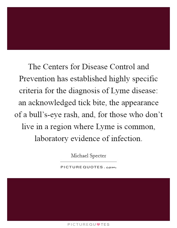 The Centers for Disease Control and Prevention has established highly specific criteria for the diagnosis of Lyme disease: an acknowledged tick bite, the appearance of a bull's-eye rash, and, for those who don't live in a region where Lyme is common, laboratory evidence of infection. Picture Quote #1
