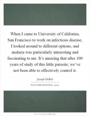 When I came to University of California, San Francisco to work on infectious disease, I looked around to different options, and malaria was particularly interesting and fascinating to me. It’s amazing that after 100 years of study of this little parasite, we’ve not been able to effectively control it Picture Quote #1