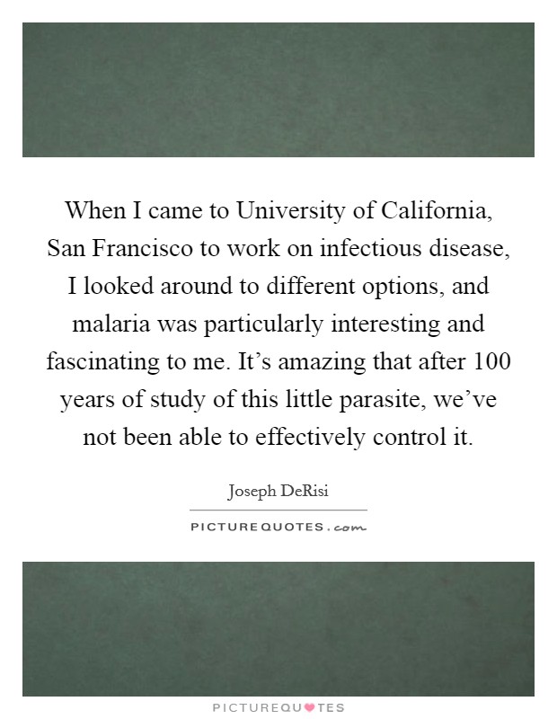 When I came to University of California, San Francisco to work on infectious disease, I looked around to different options, and malaria was particularly interesting and fascinating to me. It's amazing that after 100 years of study of this little parasite, we've not been able to effectively control it. Picture Quote #1