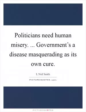 Politicians need human misery. ... Government’s a disease masquerading as its own cure Picture Quote #1