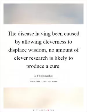 The disease having been caused by allowing cleverness to displace wisdom, no amount of clever research is likely to produce a cure Picture Quote #1