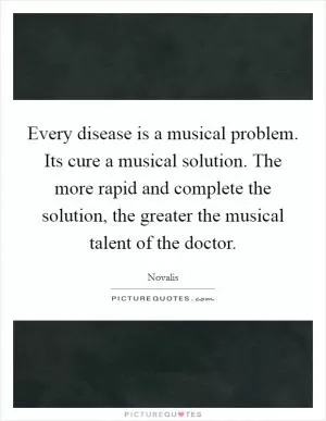 Every disease is a musical problem. Its cure a musical solution. The more rapid and complete the solution, the greater the musical talent of the doctor Picture Quote #1