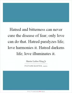 Hatred and bitterness can never cure the disease of fear; only love can do that. Hatred paralyzes life; love harmonies it. Hatred darkens life; love illuminates it Picture Quote #1