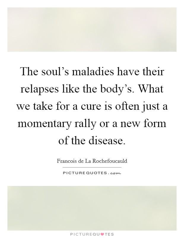 The soul's maladies have their relapses like the body's. What we take for a cure is often just a momentary rally or a new form of the disease. Picture Quote #1