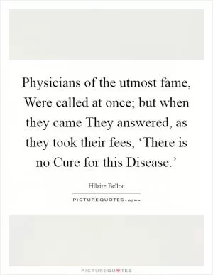 Physicians of the utmost fame, Were called at once; but when they came They answered, as they took their fees, ‘There is no Cure for this Disease.’ Picture Quote #1