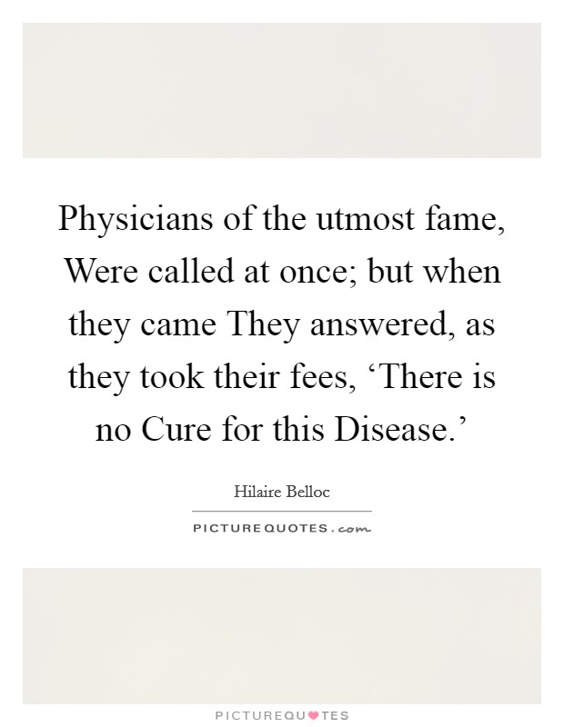 Physicians of the utmost fame, Were called at once; but when they came They answered, as they took their fees, ‘There is no Cure for this Disease.' Picture Quote #1