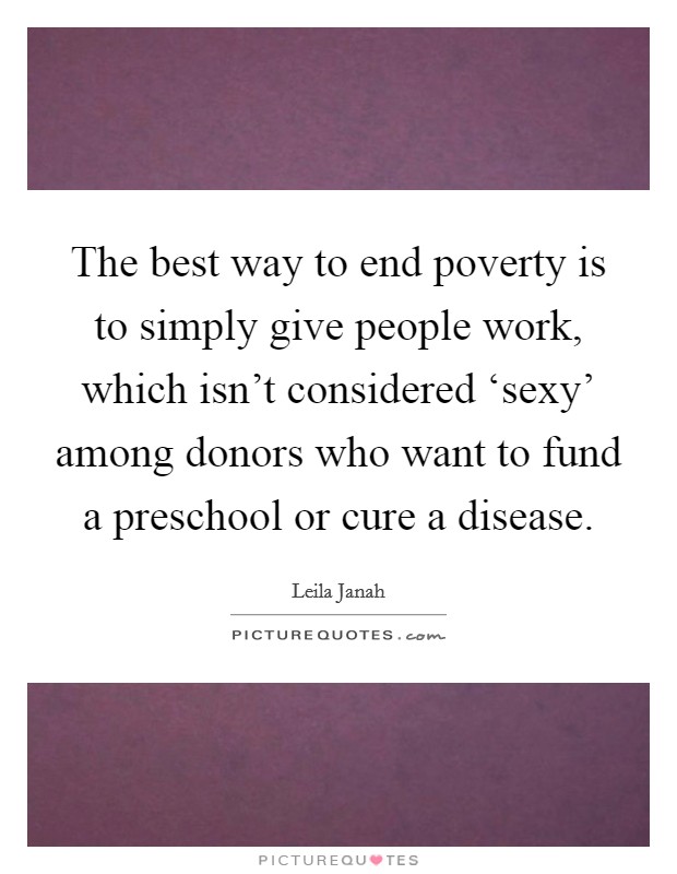 The best way to end poverty is to simply give people work, which isn't considered ‘sexy' among donors who want to fund a preschool or cure a disease. Picture Quote #1