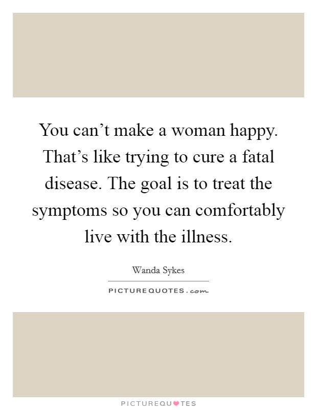 You can't make a woman happy. That's like trying to cure a fatal disease. The goal is to treat the symptoms so you can comfortably live with the illness. Picture Quote #1