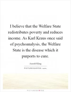 I believe that the Welfare State redistributes poverty and reduces income. As Karl Kraus once said of psychoanalysis, the Welfare State is the disease which it purports to cure Picture Quote #1