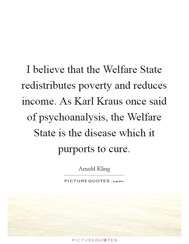 I believe that the Welfare State redistributes poverty and reduces income. As Karl Kraus once said of psychoanalysis, the Welfare State is the disease which it purports to cure. Picture Quote #1