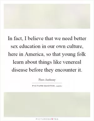 In fact, I believe that we need better sex education in our own culture, here in America, so that young folk learn about things like venereal disease before they encounter it Picture Quote #1